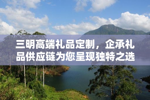 三明高端礼品定制，企承礼品供应链为您呈现独特之选
